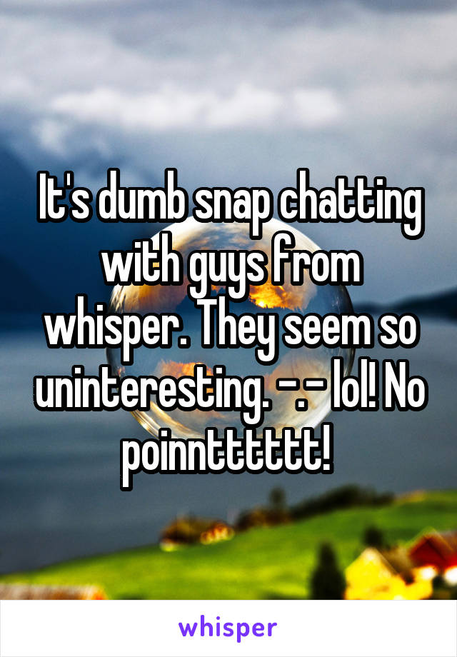 It's dumb snap chatting with guys from whisper. They seem so uninteresting. -.- lol! No poinntttttt! 