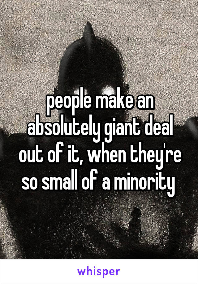 people make an absolutely giant deal out of it, when they're so small of a minority 
