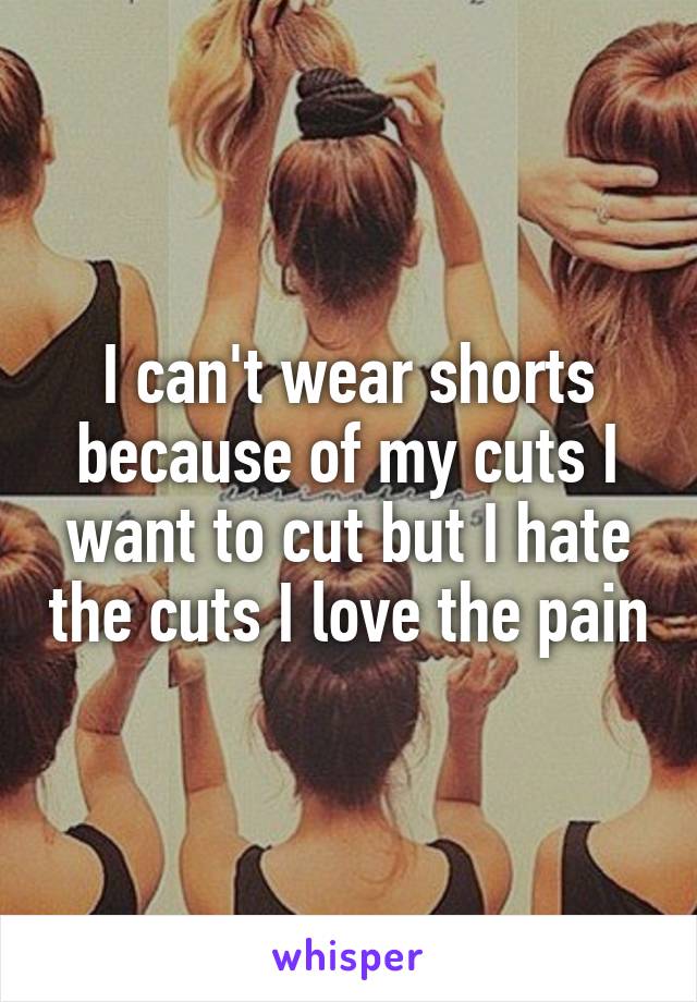 I can't wear shorts because of my cuts I want to cut but I hate the cuts I love the pain