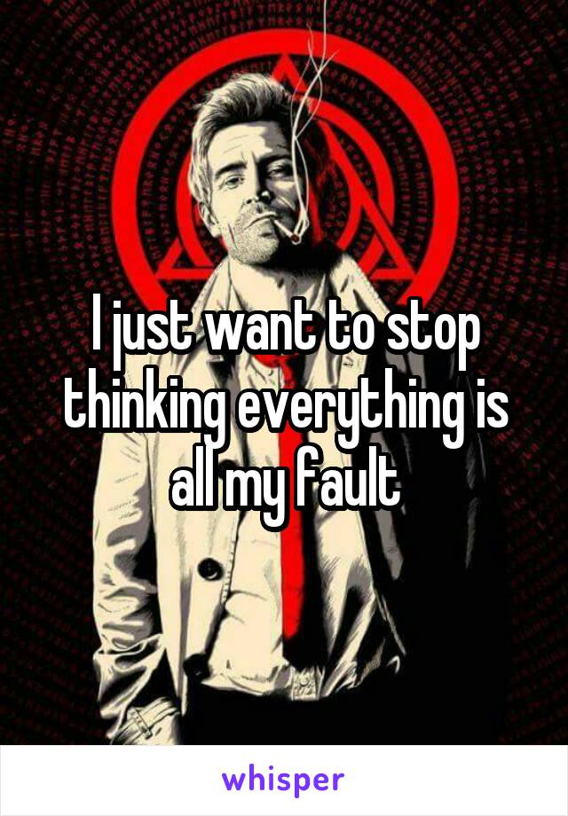 I just want to stop thinking everything is all my fault