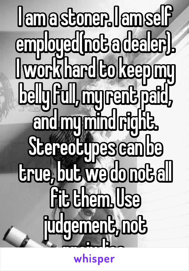 I am a stoner. I am self employed(not a dealer). I work hard to keep my belly full, my rent paid, and my mind right. Stereotypes can be true, but we do not all fit them. Use judgement, not prejudice.