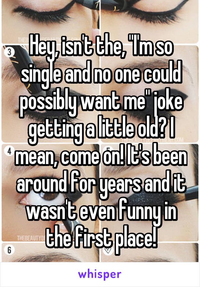 Hey, isn't the, "I'm so single and no one could possibly want me" joke getting a little old? I mean, come on! It's been around for years and it wasn't even funny in the first place!