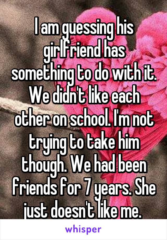 I am guessing his girlfriend has something to do with it. We didn't like each other on school. I'm not trying to take him though. We had been friends for 7 years. She just doesn't like me. 
