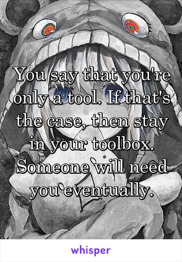 You say that you're only a tool. If that's the case, then stay in your toolbox. Someone will need you eventually.