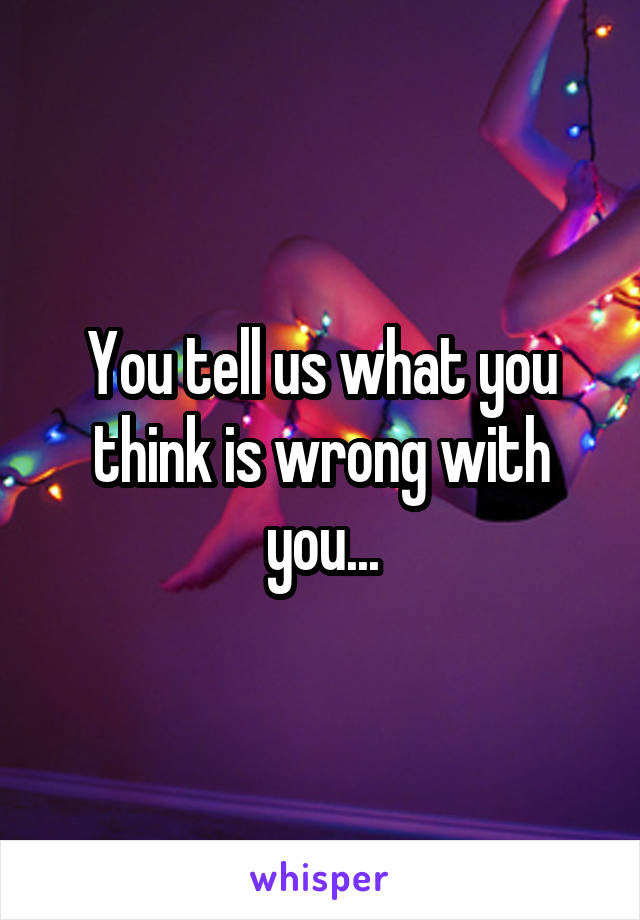 You tell us what you think is wrong with you...