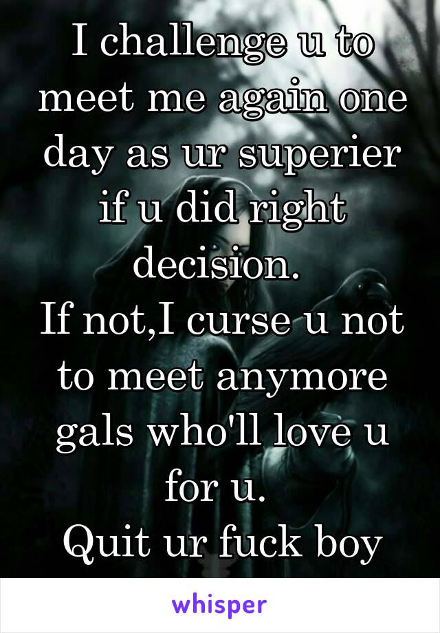 I challenge u to meet me again one day as ur superier if u did right decision. 
If not,I curse u not to meet anymore gals who'll love u for u. 
Quit ur fuck boy life. HAK!
