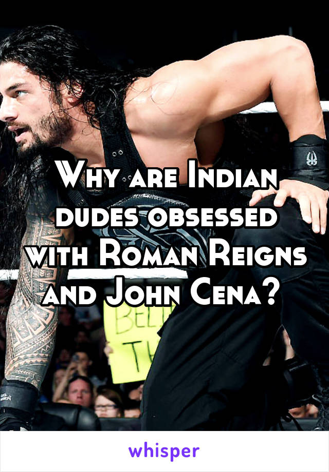 Why are Indian dudes obsessed with Roman Reigns and John Cena? 