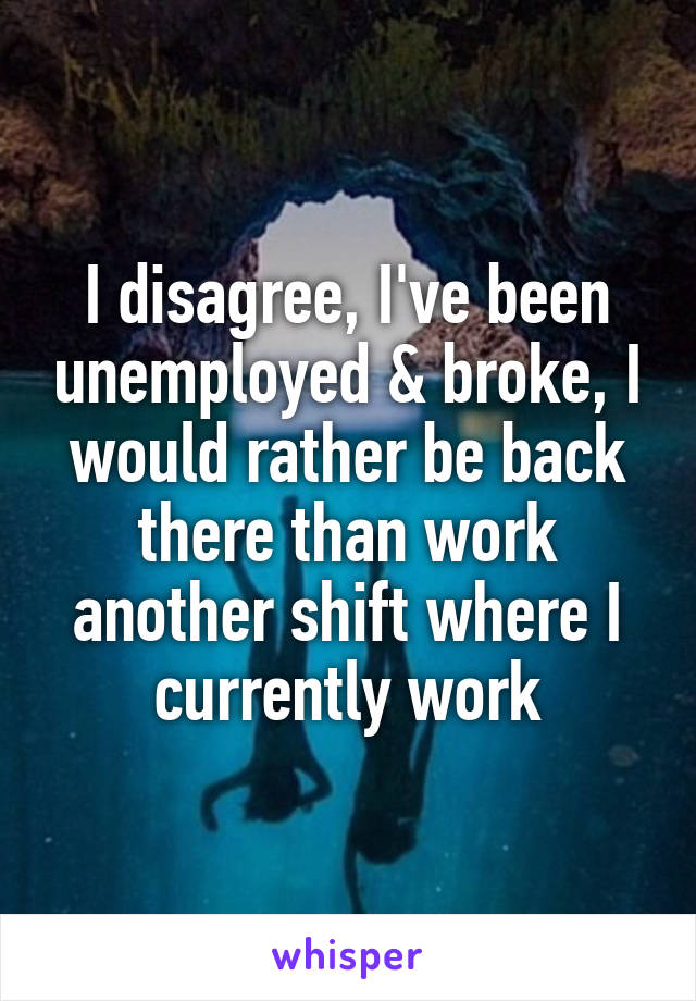 I disagree, I've been unemployed & broke, I would rather be back there than work another shift where I currently work