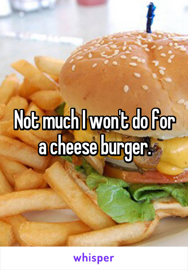 Not much I won't do for a cheese burger.