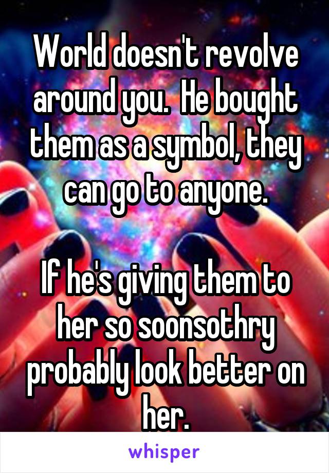 World doesn't revolve around you.  He bought them as a symbol, they can go to anyone.

If he's giving them to her so soonsothry probably look better on her.