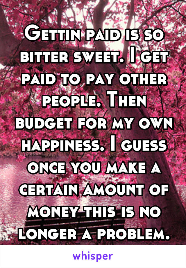 Gettin paid is so bitter sweet. I get paid to pay other people. Then budget for my own happiness. I guess once you make a certain amount of money this is no longer a problem.