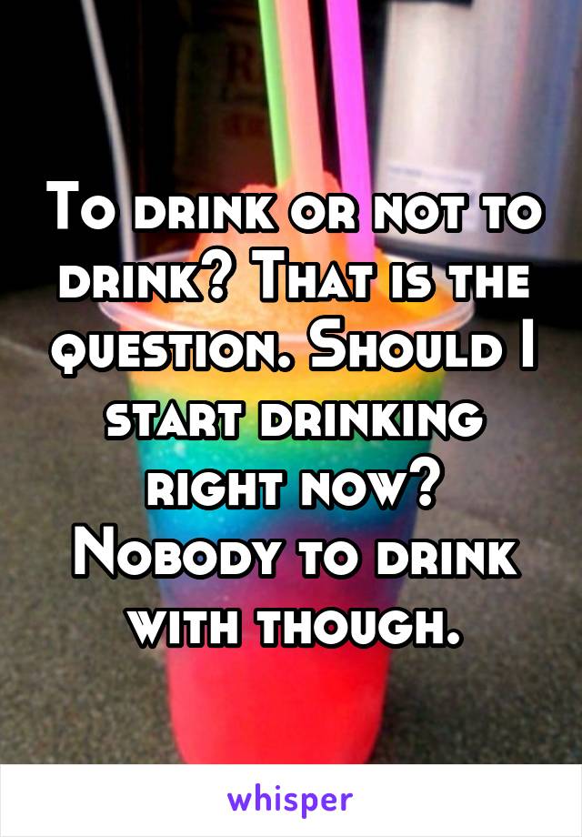 To drink or not to drink? That is the question. Should I start drinking right now? Nobody to drink with though.