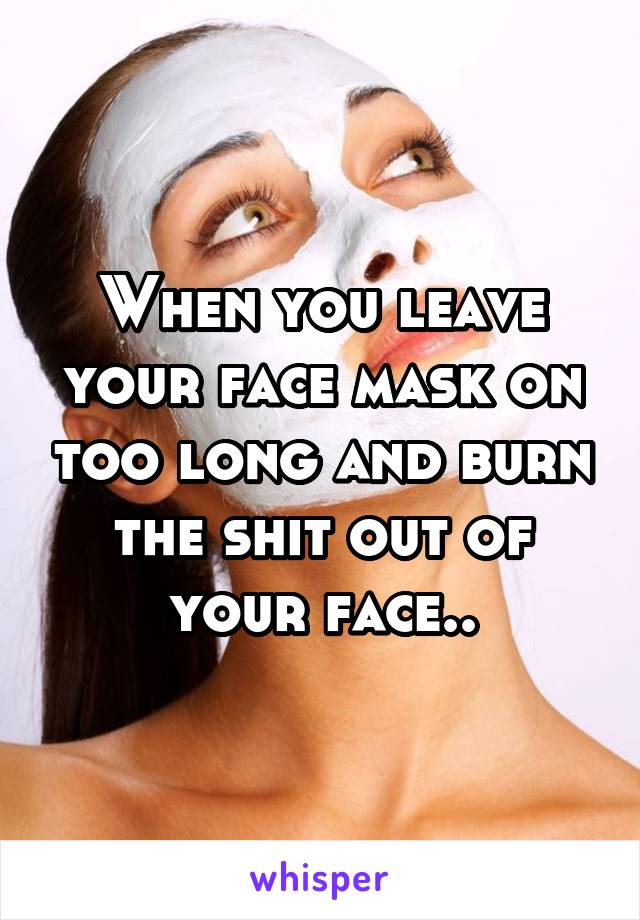 When you leave your face mask on too long and burn the shit out of your face..