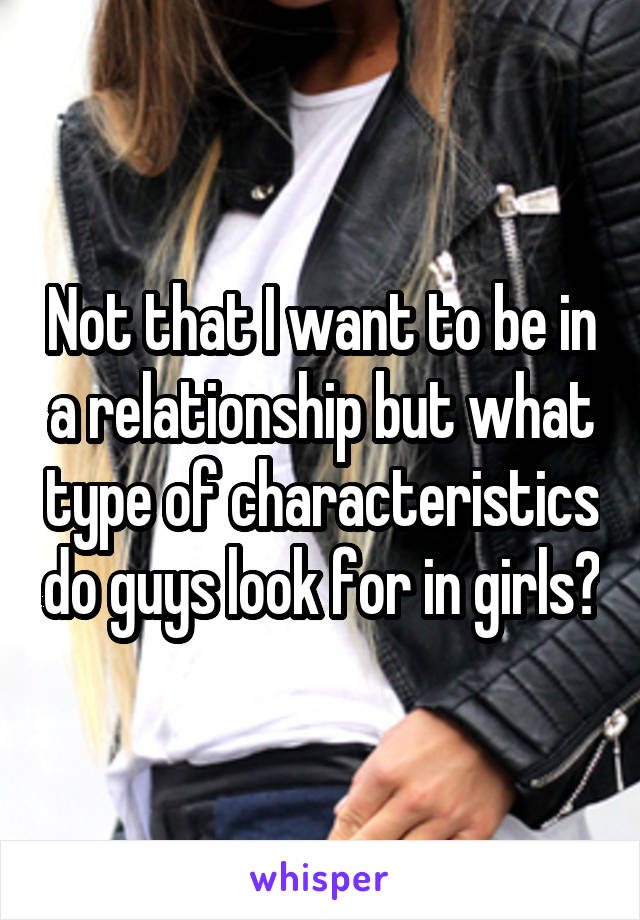 Not that I want to be in a relationship but what type of characteristics do guys look for in girls?