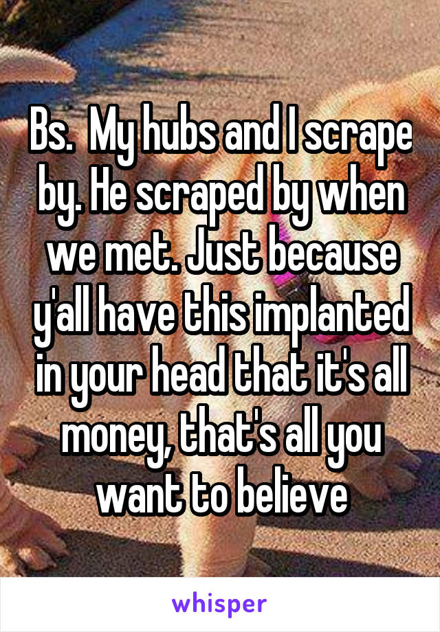 Bs.  My hubs and I scrape by. He scraped by when we met. Just because y'all have this implanted in your head that it's all money, that's all you want to believe