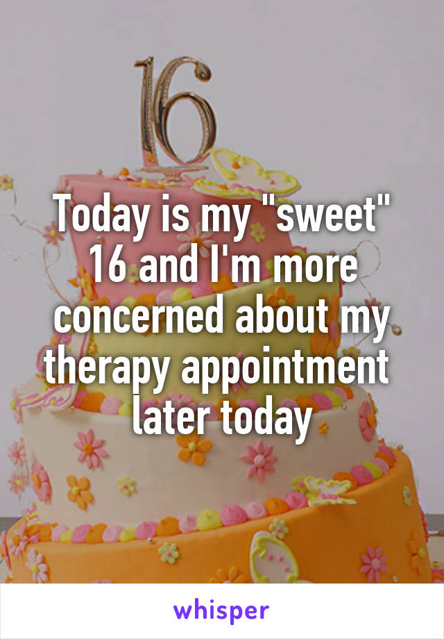 Today is my "sweet" 16 and I'm more concerned about my therapy appointment  later today