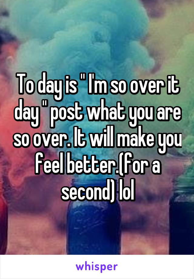 To day is " I'm so over it day " post what you are so over. It will make you feel better.(for a second) lol