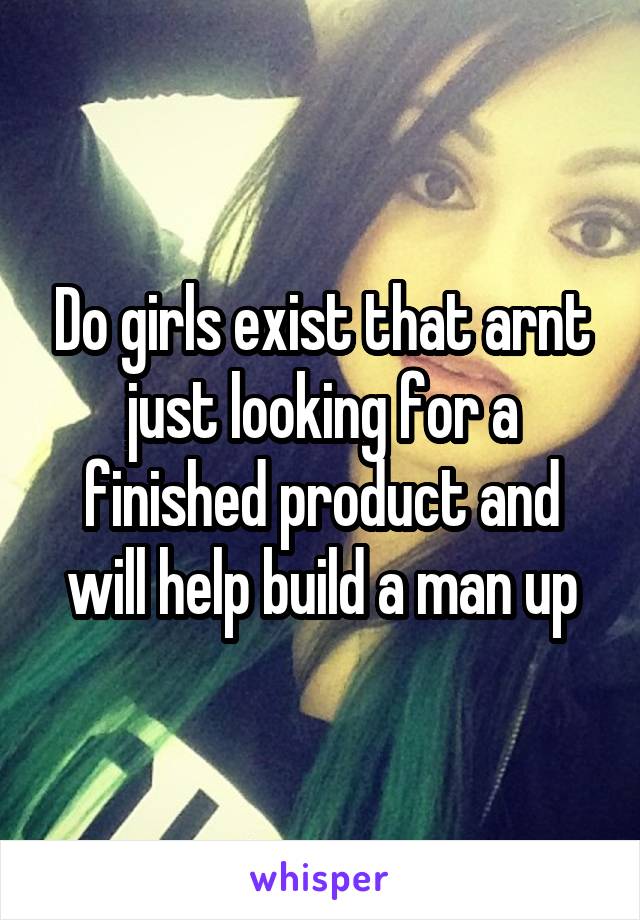 Do girls exist that arnt just looking for a finished product and will help build a man up