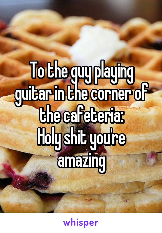 To the guy playing guitar in the corner of the cafeteria:
Holy shit you're amazing