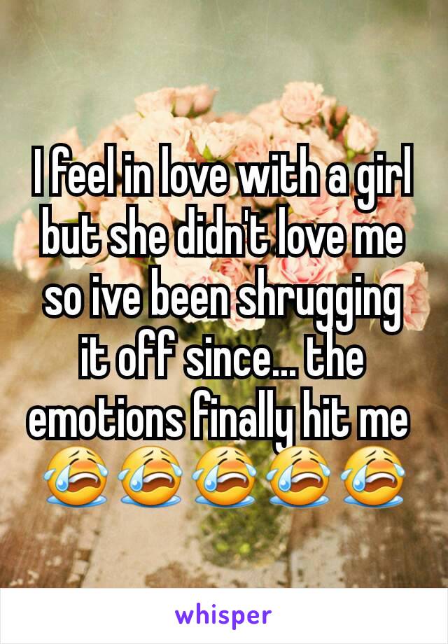I feel in love with a girl but she didn't love me so ive been shrugging it off since... the emotions finally hit me 
😭😭😭😭😭