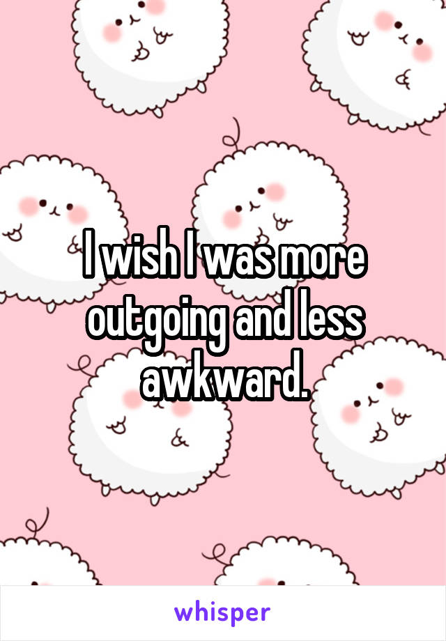 I wish I was more outgoing and less awkward.