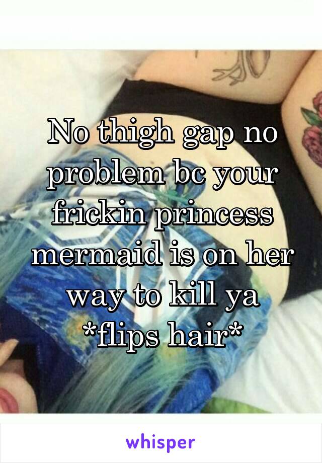 No thigh gap no problem bc your frickin princess mermaid is on her way to kill ya
*flips hair*