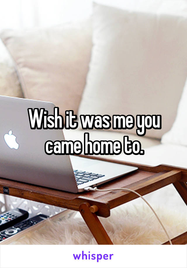 Wish it was me you came home to.