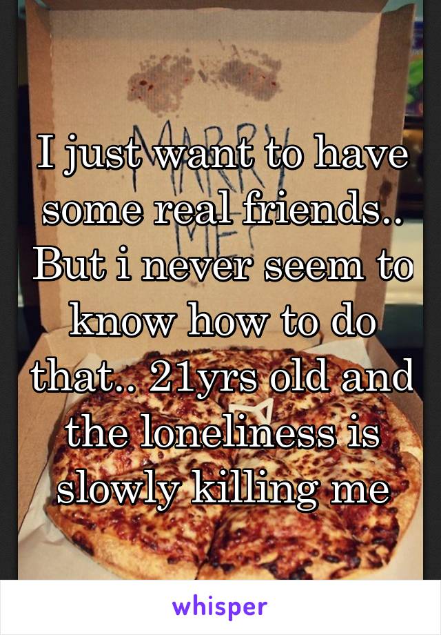 I just want to have some real friends.. But i never seem to know how to do that.. 21yrs old and the loneliness is slowly killing me