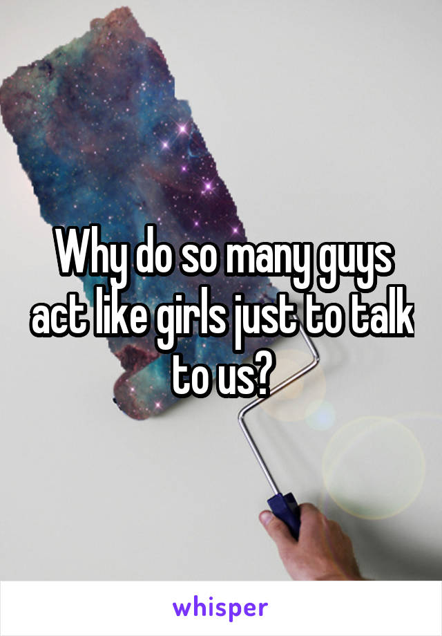 Why do so many guys act like girls just to talk to us?