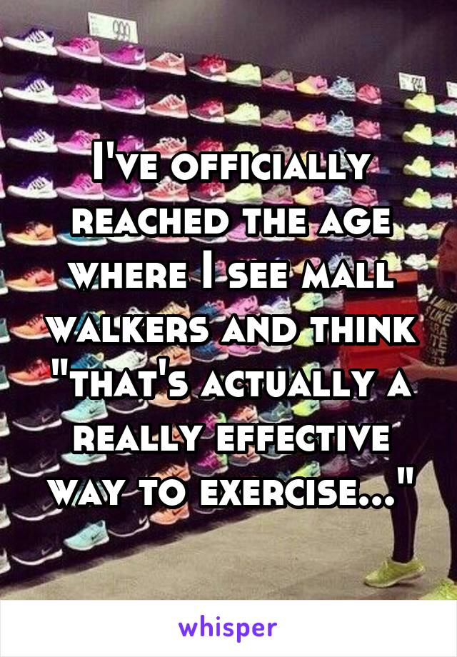 I've officially reached the age where I see mall walkers and think "that's actually a really effective way to exercise..."