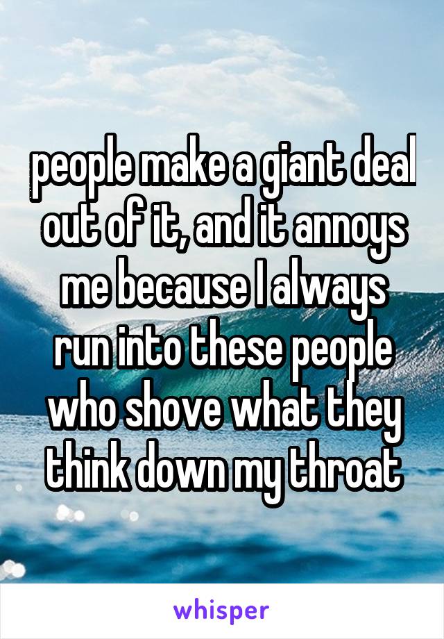 people make a giant deal out of it, and it annoys me because I always run into these people who shove what they think down my throat