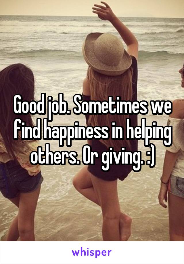 Good job. Sometimes we find happiness in helping others. Or giving. :)