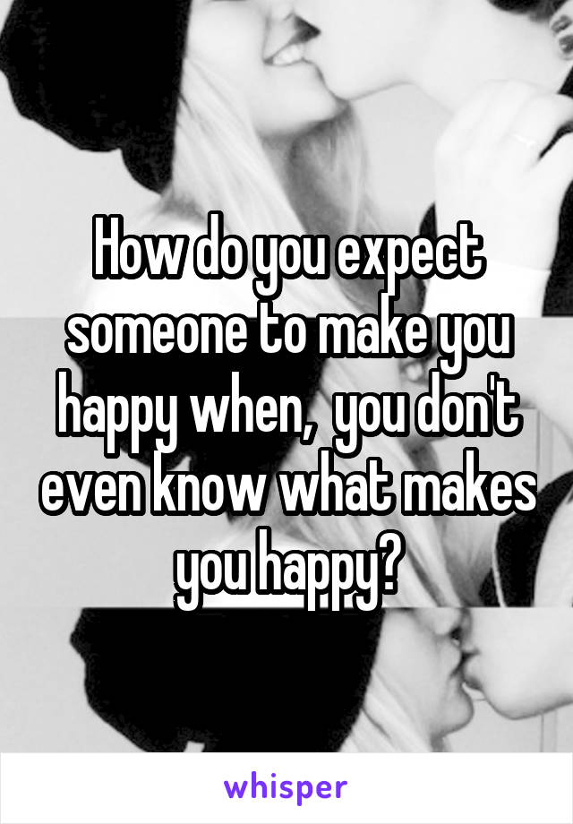 How do you expect someone to make you happy when,  you don't even know what makes you happy?