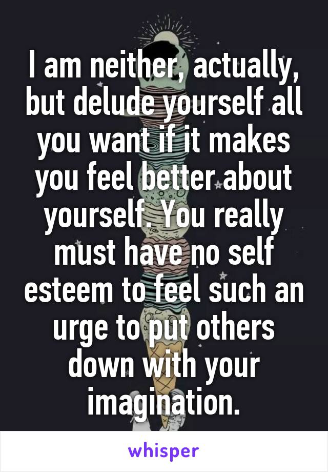 I am neither, actually, but delude yourself all you want if it makes you feel better about yourself. You really must have no self esteem to feel such an urge to put others down with your imagination.