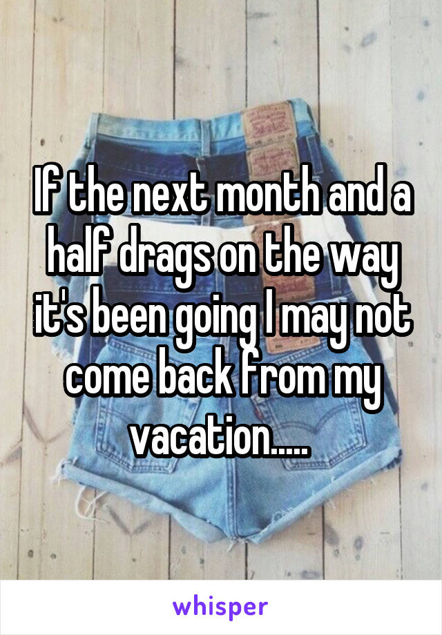 If the next month and a half drags on the way it's been going I may not come back from my vacation..... 