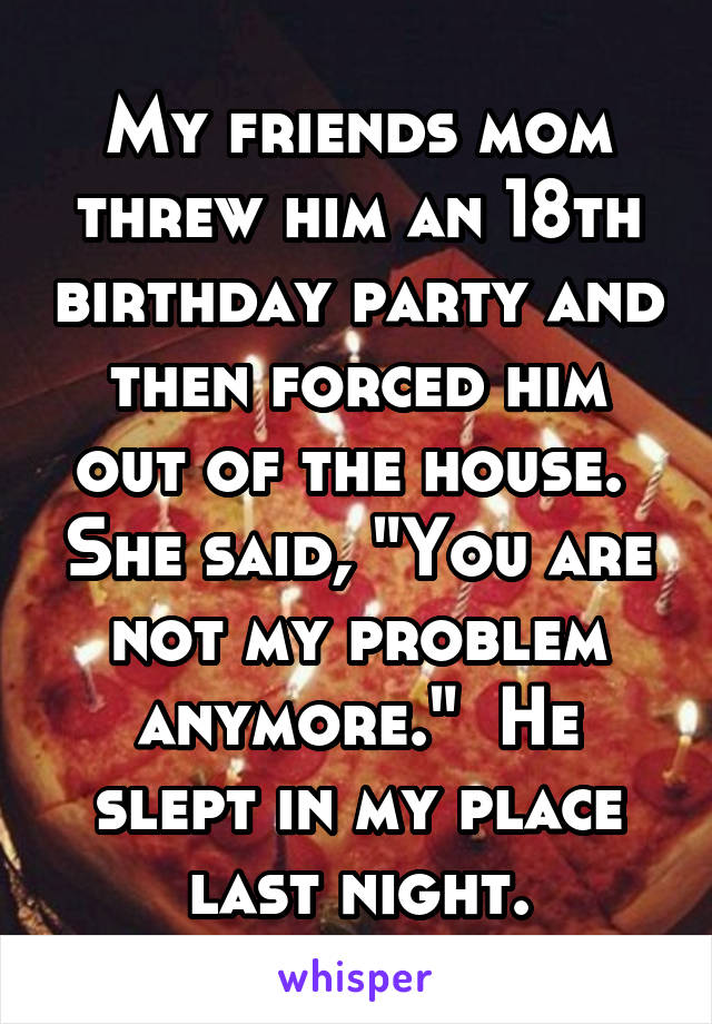 My friends mom threw him an 18th birthday party and then forced him out of the house.  She said, "You are not my problem anymore."  He slept in my place last night.