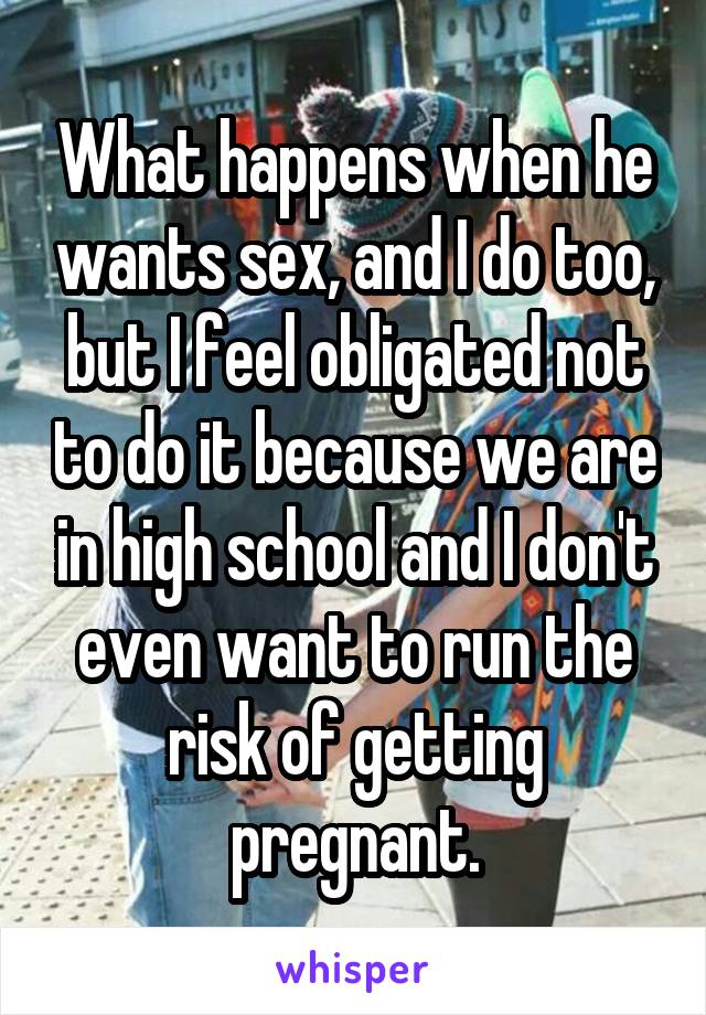 What happens when he wants sex, and I do too, but I feel obligated not to do it because we are in high school and I don't even want to run the risk of getting pregnant.