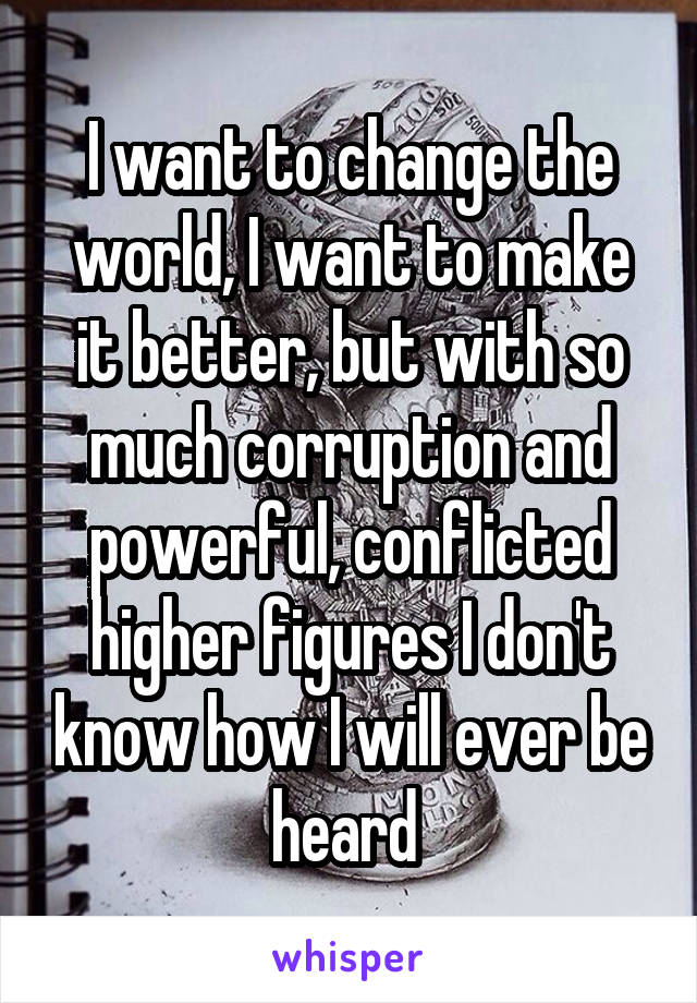 I want to change the world, I want to make it better, but with so much corruption and powerful, conflicted higher figures I don't know how I will ever be heard 