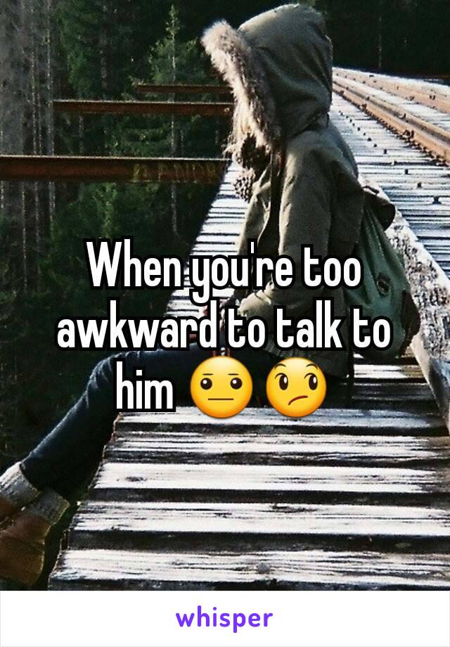 When you're too awkward to talk to him 😐😞