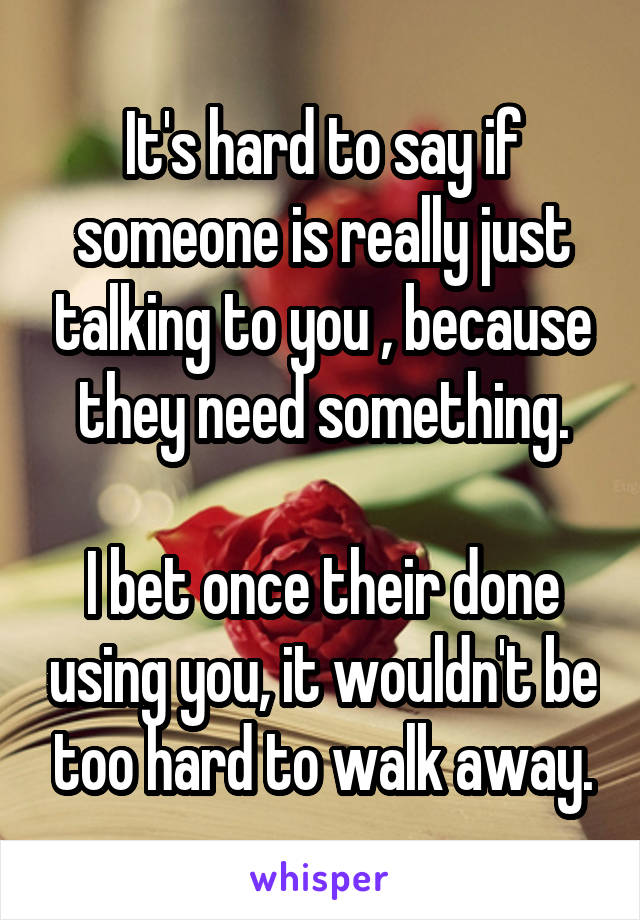 It's hard to say if someone is really just talking to you , because they need something.

I bet once their done using you, it wouldn't be too hard to walk away.