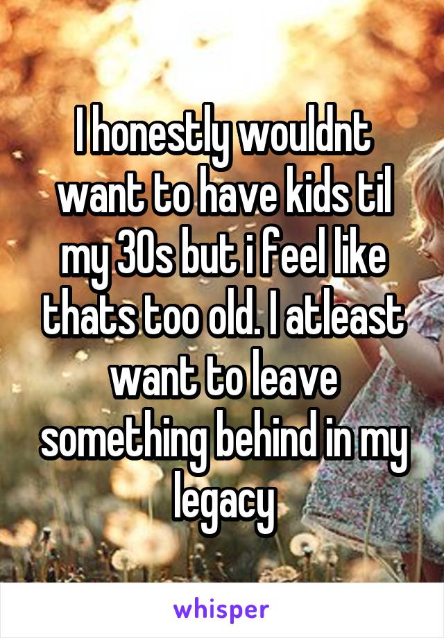 I honestly wouldnt want to have kids til my 30s but i feel like thats too old. I atleast want to leave something behind in my legacy