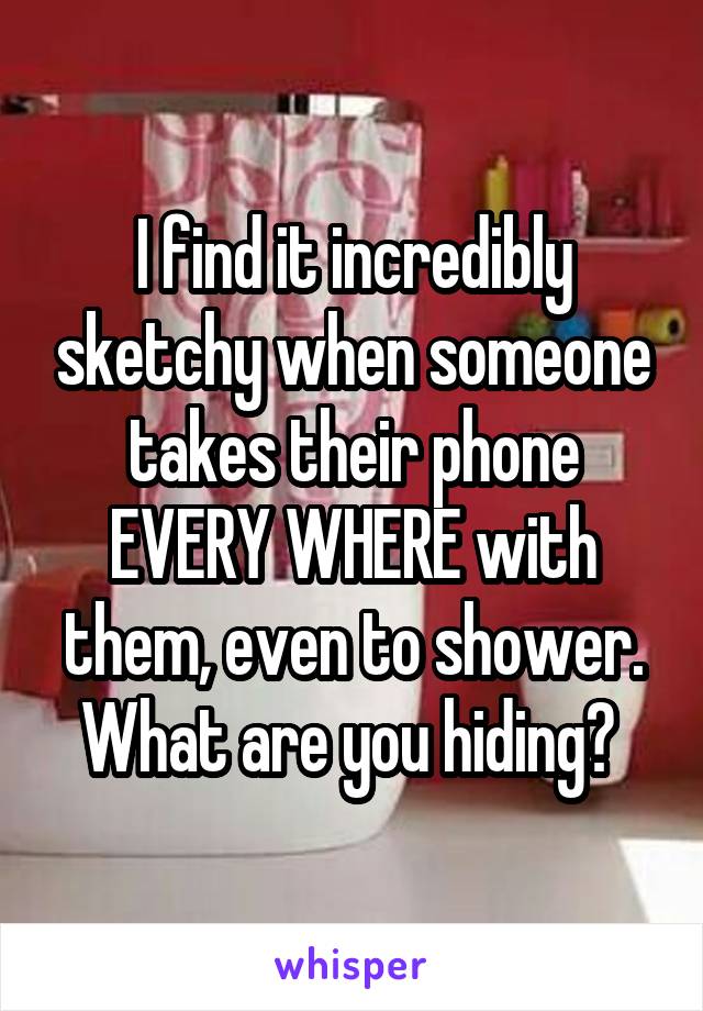 I find it incredibly sketchy when someone takes their phone EVERY WHERE with them, even to shower. What are you hiding? 