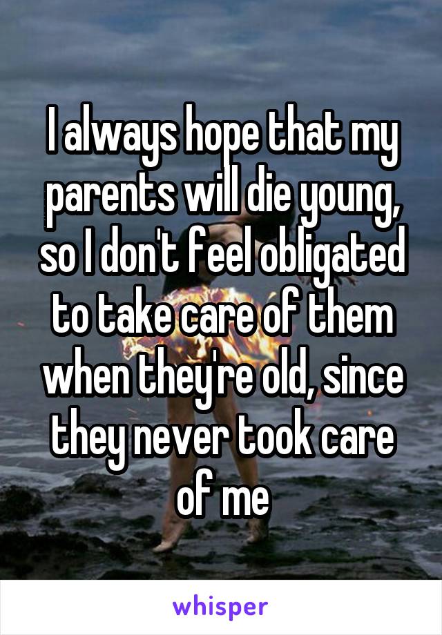 I always hope that my parents will die young, so I don't feel obligated to take care of them when they're old, since they never took care of me