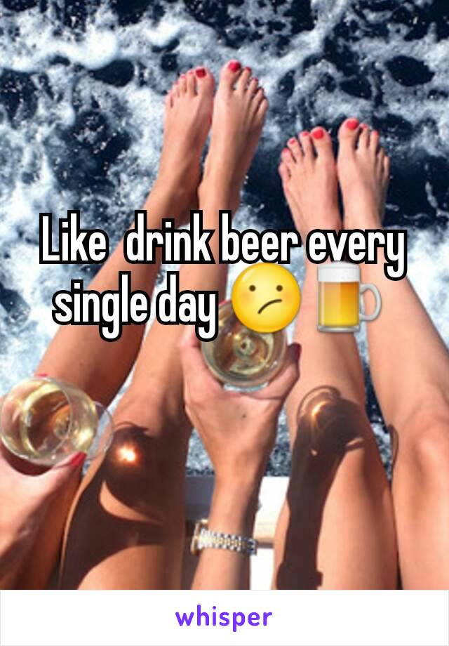 Like  drink beer every single day 😕🍺 