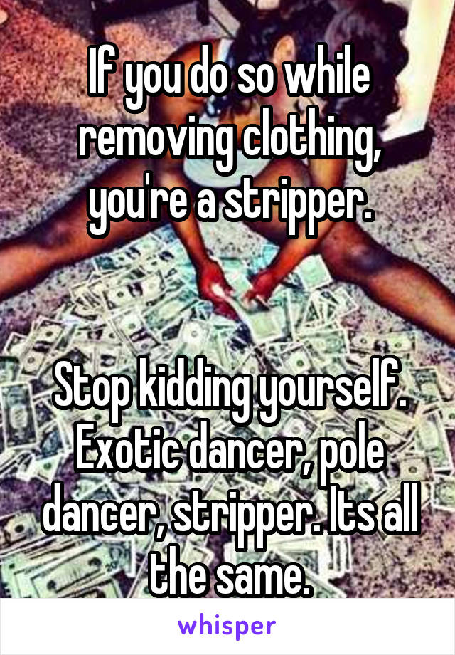 If you do so while removing clothing, you're a stripper.


Stop kidding yourself. Exotic dancer, pole dancer, stripper. Its all the same.
