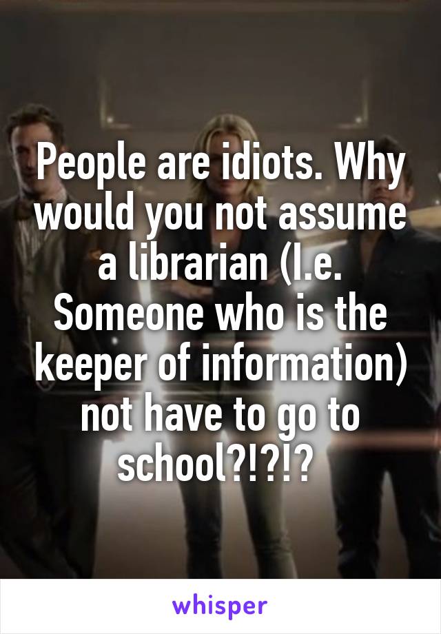 People are idiots. Why would you not assume a librarian (I.e. Someone who is the keeper of information) not have to go to school?!?!? 