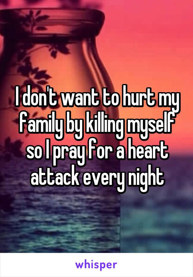 I don't want to hurt my family by killing myself so I pray for a heart attack every night
