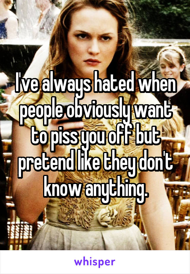 I've always hated when people obviously want to piss you off but pretend like they don't know anything.