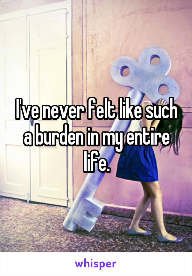 I've never felt like such a burden in my entire life.