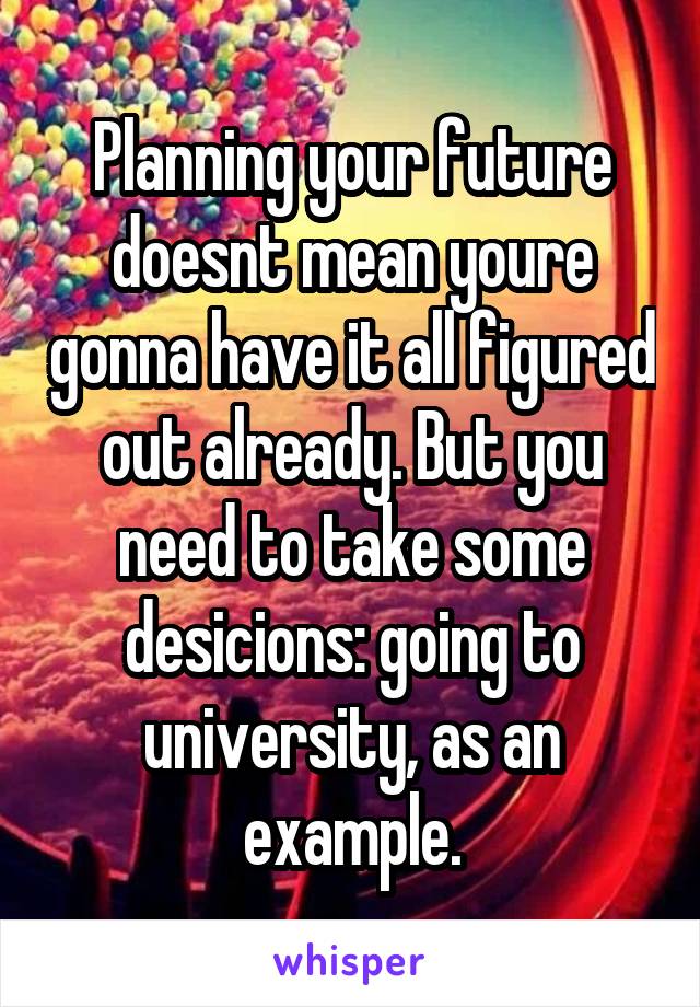 Planning your future doesnt mean youre gonna have it all figured out already. But you need to take some desicions: going to university, as an example.